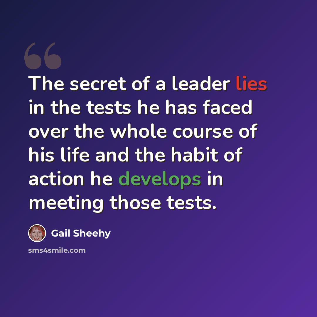 “The secret of a leader lies in the tests he has faced over the whole course of his life and the habit of action he develops in meeting those tests.” quote by Gail Sheehy