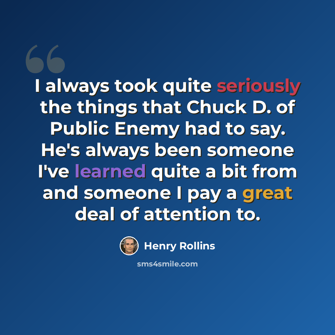 “I always took quite seriously the things that Chuck D. of Public Enemy had to say. He's always been someone I've learned quite a bit from and someone I pay a great deal of attention to.” quote by Henry Rollins