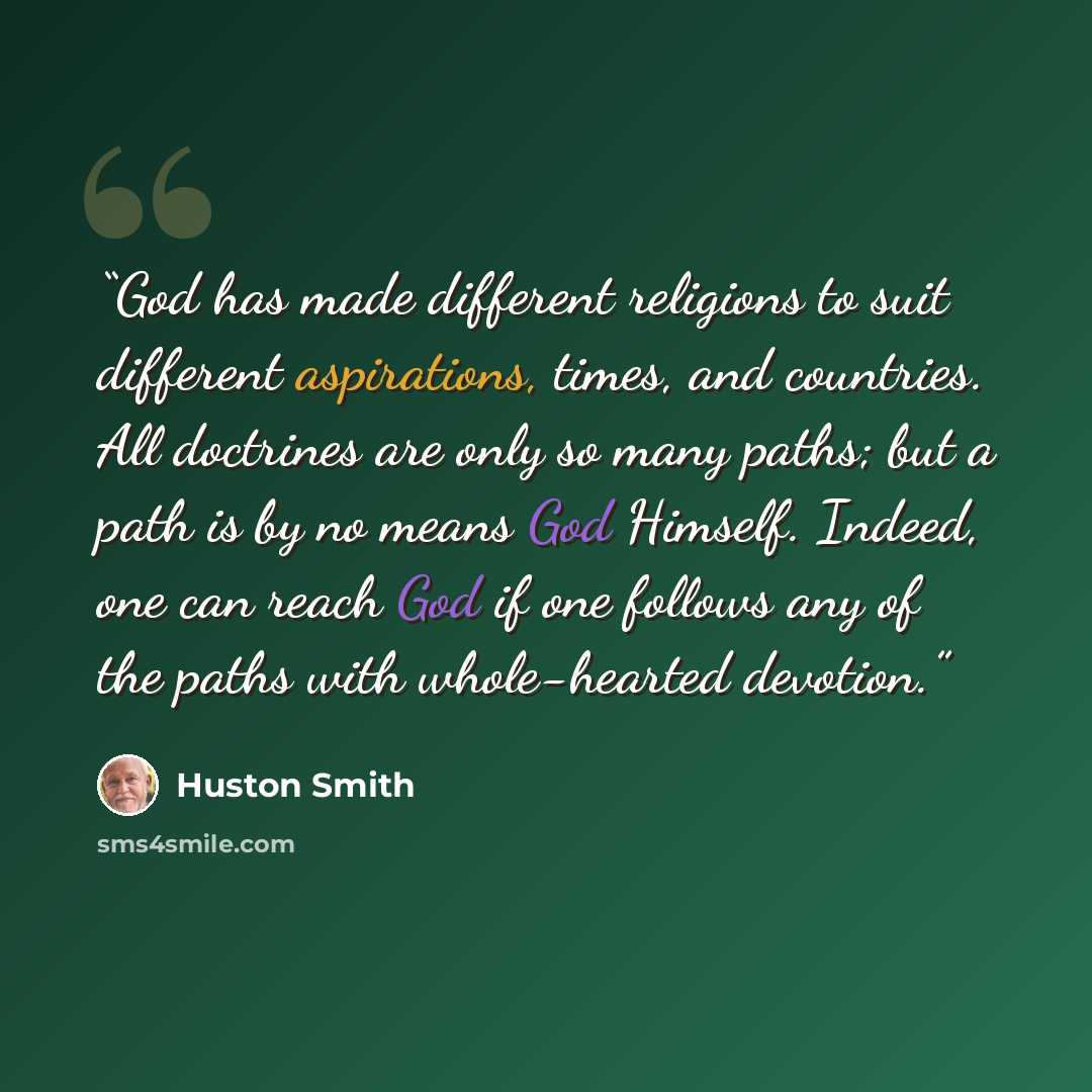 “God has made different religions to suit different aspirations, times, and countries. All doctrines are only so many paths; but a path is by no means God Himself. Indeed, one can reach God if one follows any of the paths with whole-hearted devotion.” quote by Huston Smith