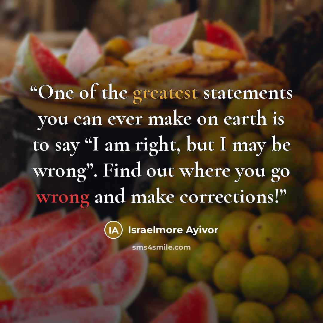 “One of the greatest statements you can ever make on earth is to say “I am right, but I may be wrong”. Find out where you go wrong and make corrections!” quote by Israelmore Ayivor