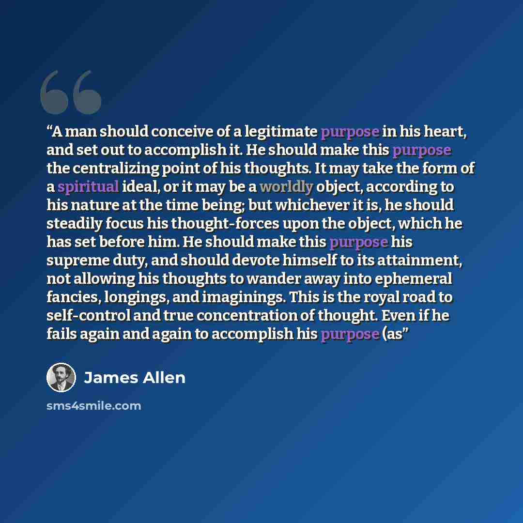 “A man should conceive of a legitimate purpose in his heart, and set out to accomplish it. He should make this purpose the centralizing point of his thoughts. It may take the form of a spiritual ideal, or it may be a worldly object, according to his nature at the time being; but whichever it is, he…” quote by James Allen