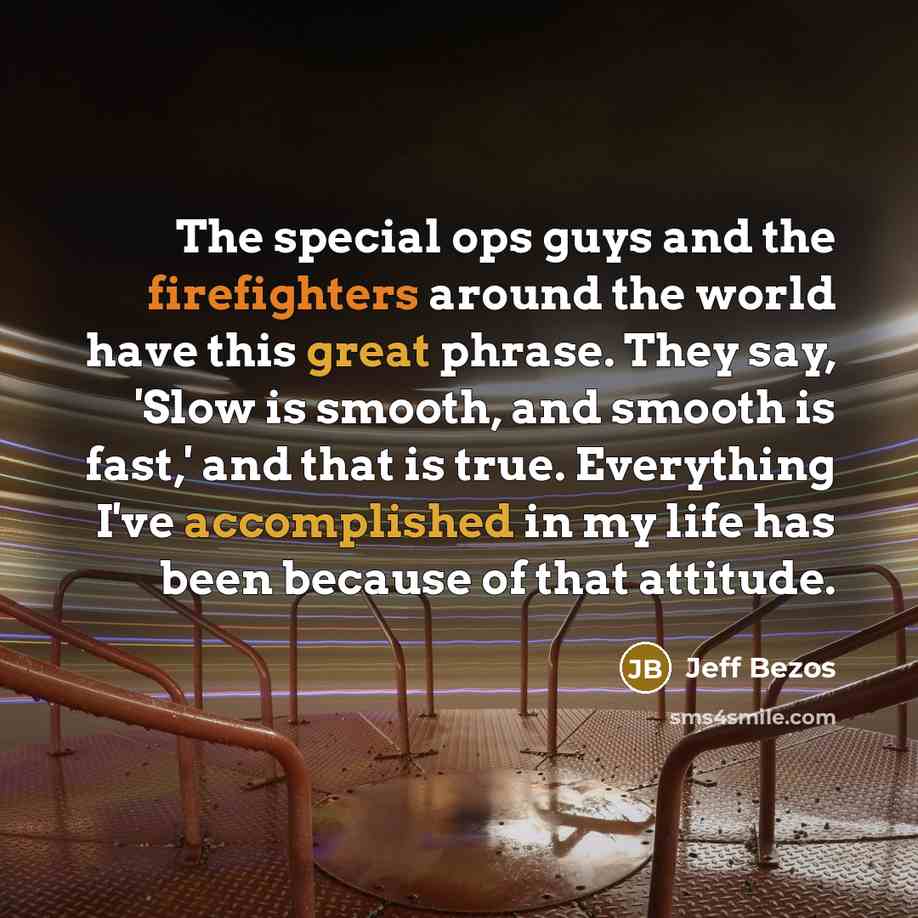 “The special ops guys and the firefighters around the world have this great phrase. They say, 'Slow is smooth, and smooth is fast,' and that is true. Everything I've accomplished in my life has been because of that attitude.” quote by Jeff Bezos