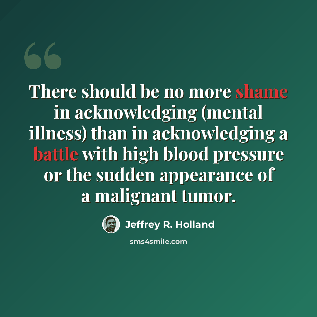“There should be no more shame in acknowledging (mental illness) than in acknowledging a battle with high blood pressure or the sudden appearance of a malignant tumor.” quote by Jeffrey R. Holland