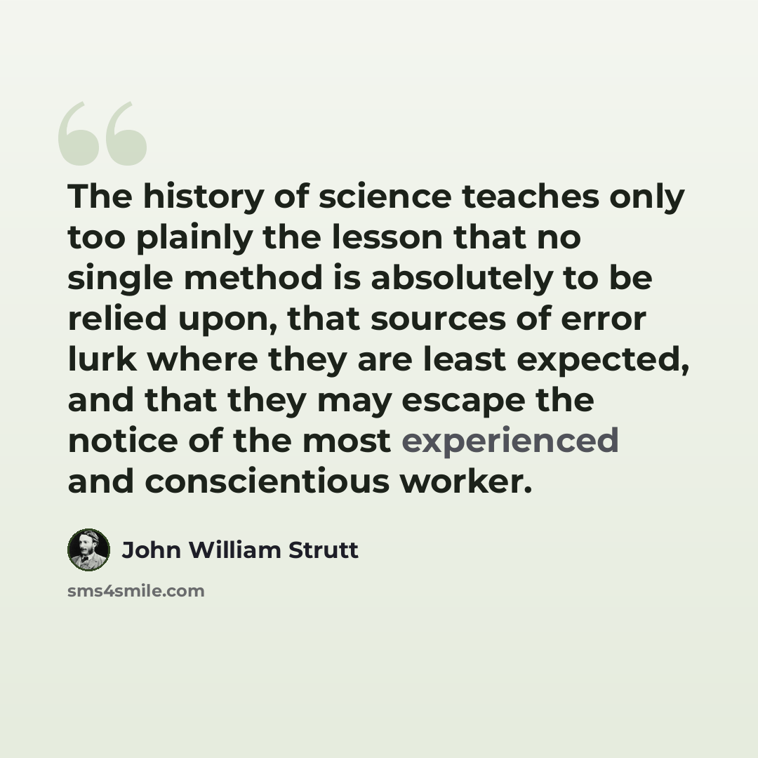 “The history of science teaches only too plainly the lesson that no single method is absolutely to be relied upon, that sources of error lurk where they are least expected, and that they may escape the notice of the most experienced and conscientious worker.” quote by John William Strutt
