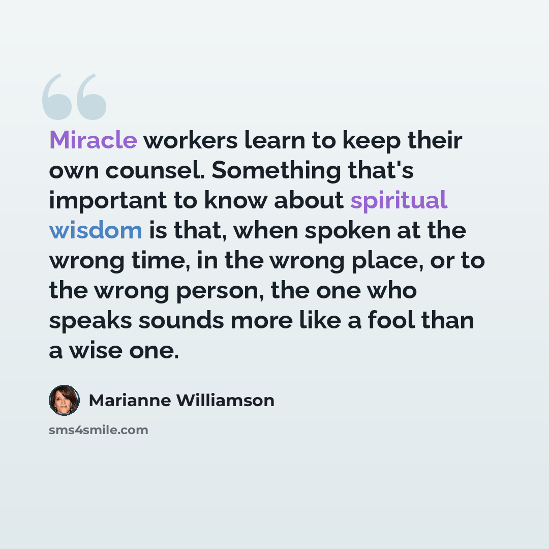 “Miracle workers learn to keep their own counsel. Something that's important to know about spiritual wisdom is that, when spoken at the wrong time, in the wrong place, or to the wrong person, the one who speaks sounds more like a fool than a wise one.” quote by Marianne Williamson
