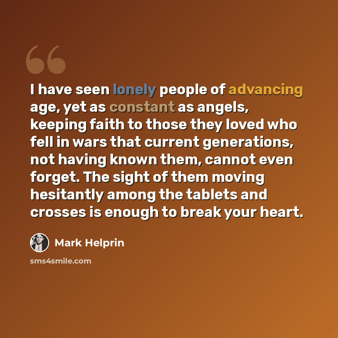 “I have seen lonely people of advancing age, yet as constant as angels, keeping faith to those they loved who fell in wars that current generations, not having known them, cannot even forget. The sight of them moving hesitantly among the tablets and crosses is enough to break your heart.” quote by Mark Helprin