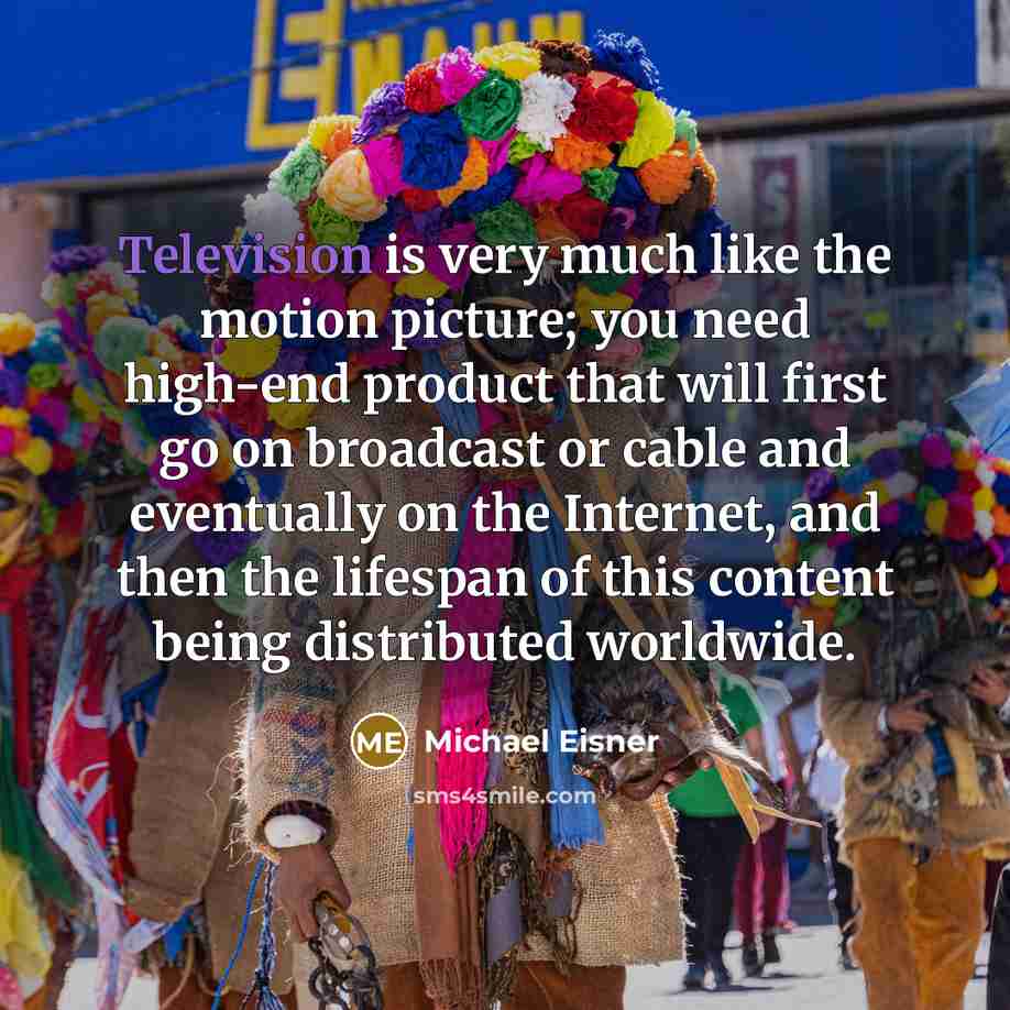 “Television is very much like the motion picture; you need high-end product that will first go on broadcast or cable and eventually on the Internet, and then the lifespan of this content being distributed worldwide.” quote by Michael Eisner