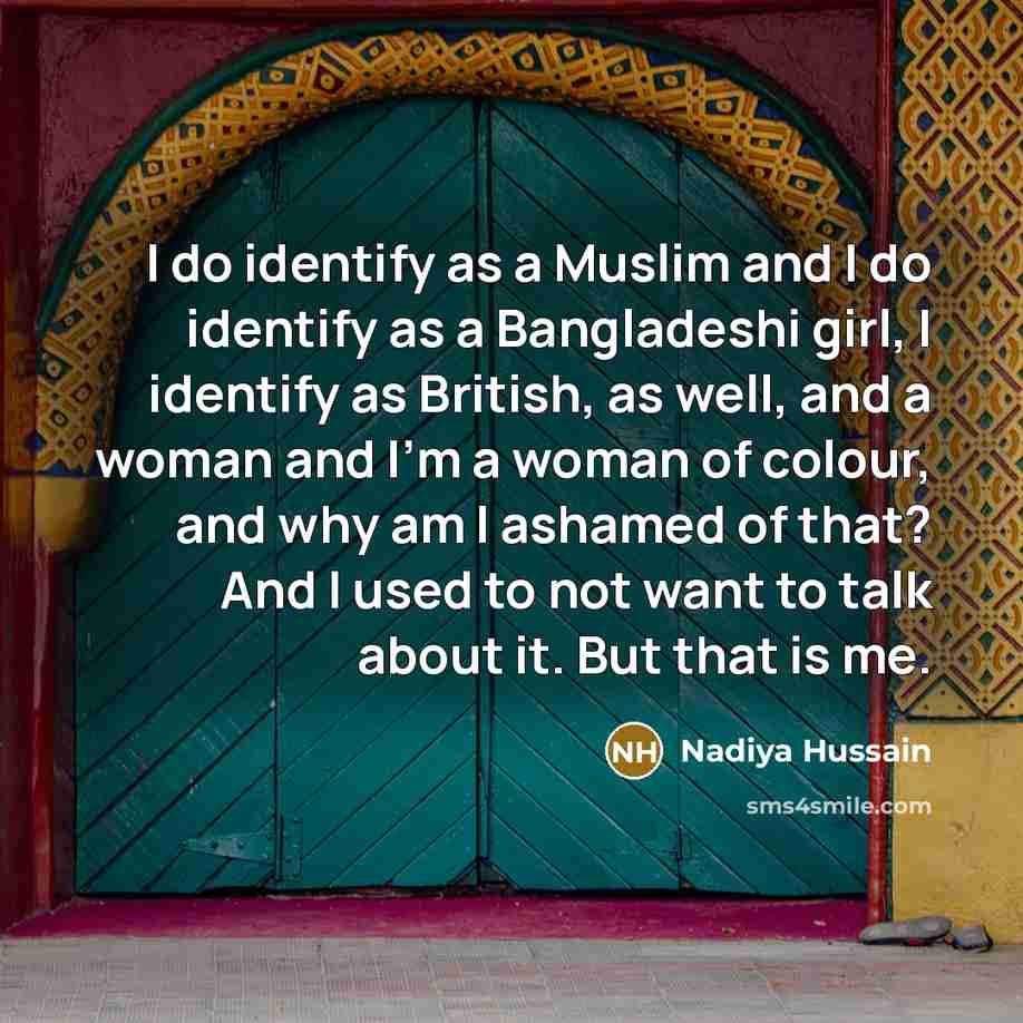 “I do identify as a Muslim and I do identify as a Bangladeshi girl, I identify as British, as well, and a woman and I'm a woman of colour, and why am I ashamed of that? And I used to not want to talk about it. But that is me.” quote by Nadiya Hussain