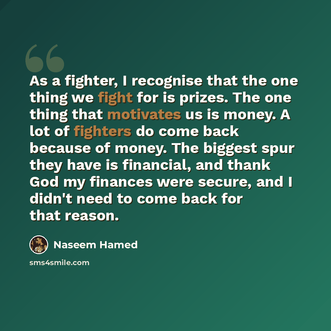 “As a fighter, I recognise that the one thing we fight for is prizes. The one thing that motivates us is money. A lot of fighters do come back because of money. The biggest spur they have is financial, and thank God my finances were secure, and I didn't need to come back for that reason.” quote by Naseem Hamed