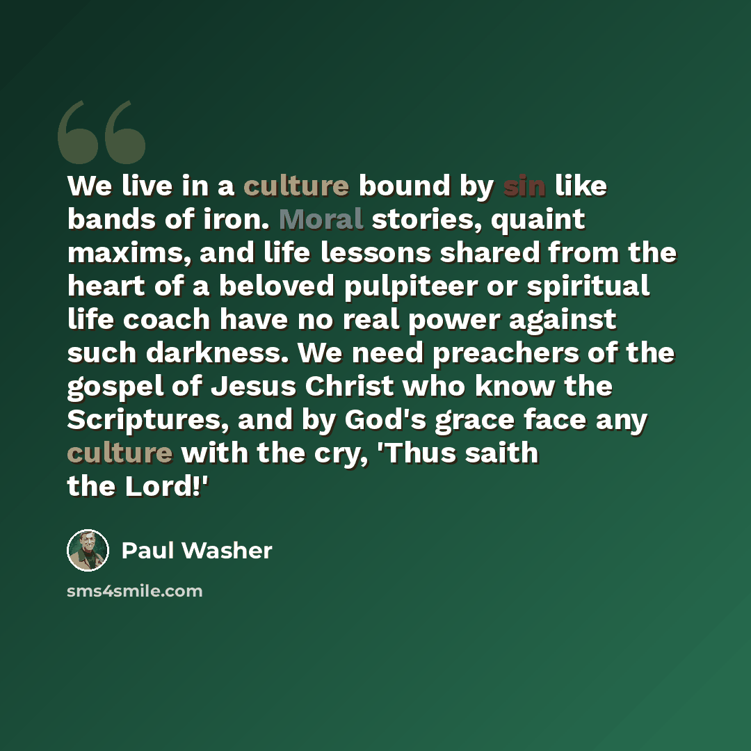 “We live in a culture bound by sin like bands of iron. Moral stories, quaint maxims, and life lessons shared from the heart of a beloved pulpiteer or spiritual life coach have no real power against such darkness. We need preachers of the gospel of Jesus Christ who know the Scriptures, and by God's…” quote by Paul Washer