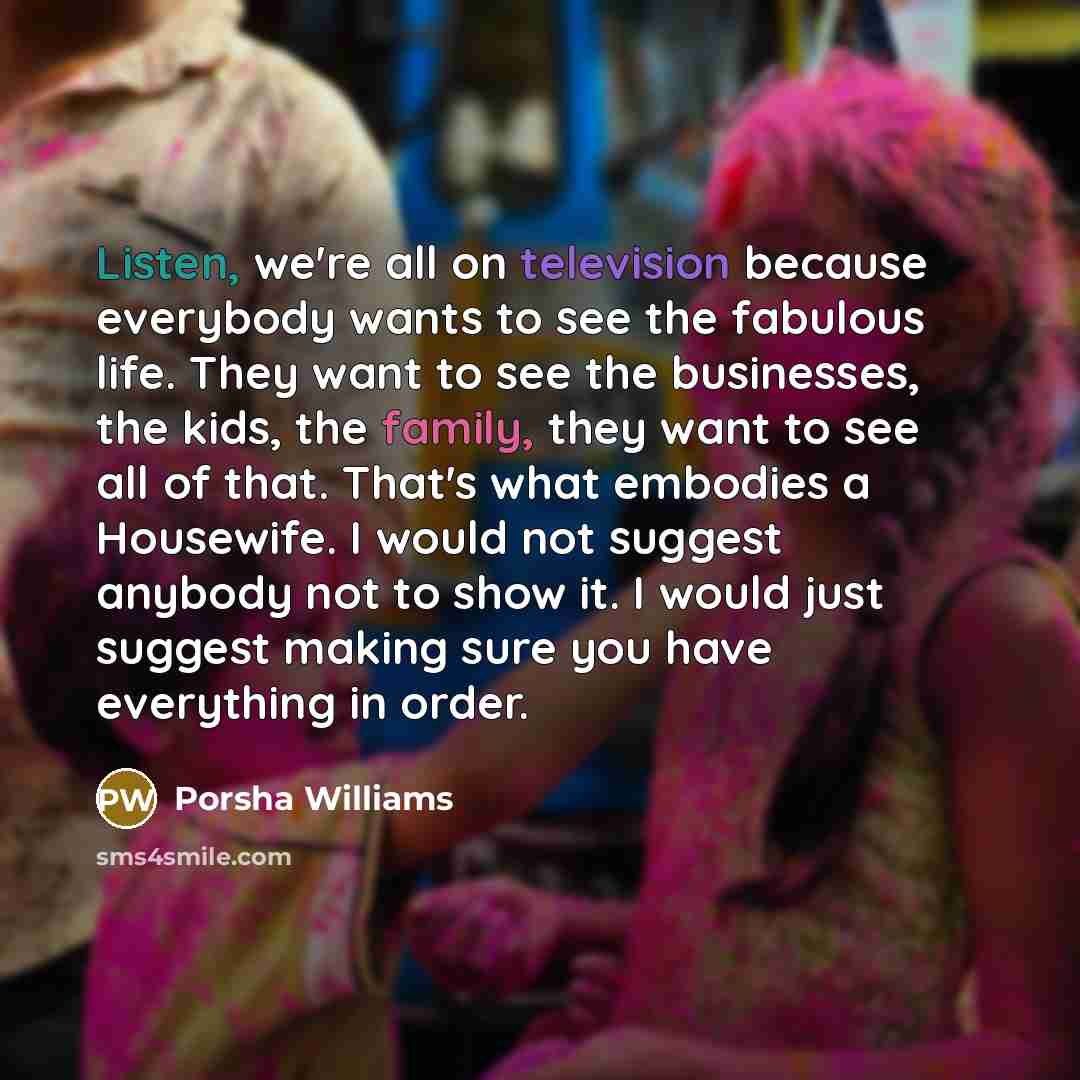 “Listen, we're all on television because everybody wants to see the fabulous life. They want to see the businesses, the kids, the family, they want to see all of that. That's what embodies a Housewife. I would not suggest anybody not to show it. I would just suggest making sure you have everything…” quote by Porsha Williams