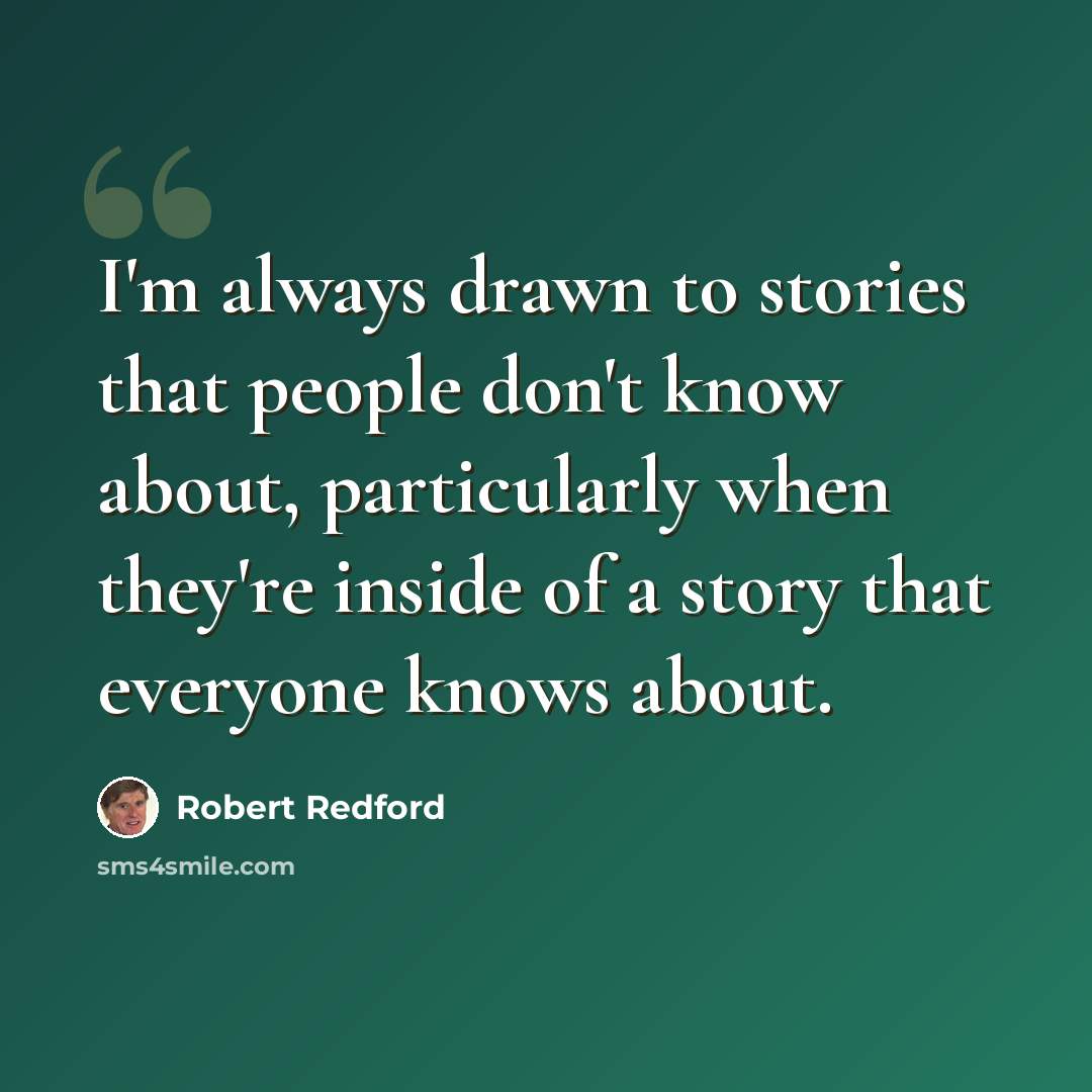 “I'm always drawn to stories that people don't know about, particularly when they're inside of a story that everyone knows about.” quote by Robert Redford