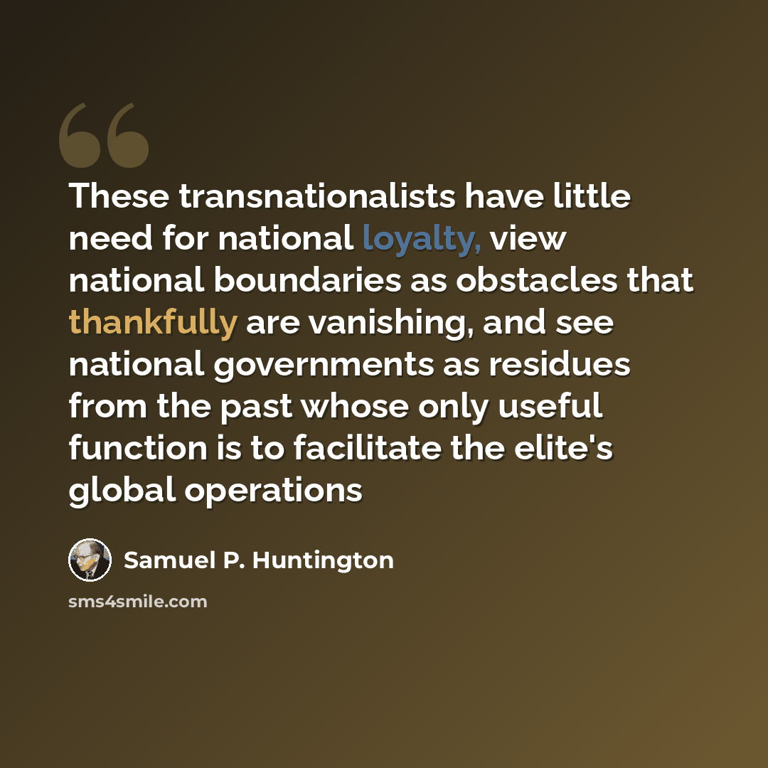 “These transnationalists have little need for national loyalty, view national boundaries as obstacles that thankfully are vanishing, and see national governments as residues from the past whose only useful function is to facilitate the elite's global operations” quote by Samuel P. Huntington