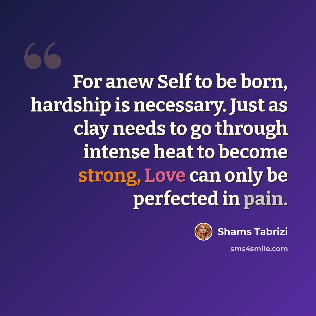 “For anew Self to be born, hardship is necessary. Just as clay needs to go through intense heat to become strong, Love can only be perfected in pain.” quote by Shams Tabrizi