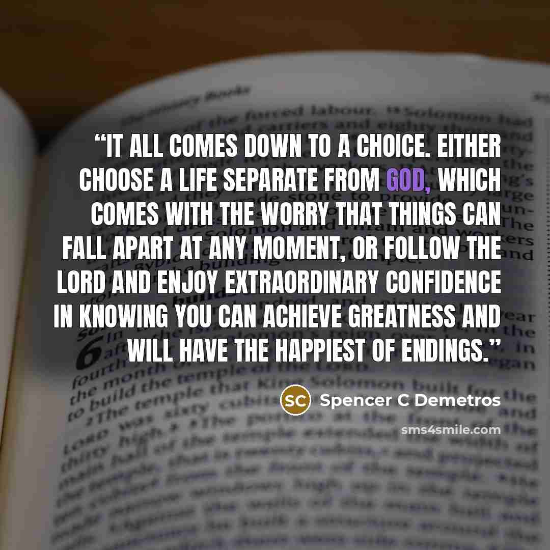 “It all comes down to a choice. Either choose a life separate from God, which comes with the worry that things can fall apart at any moment, or follow the Lord and enjoy extraordinary confidence in knowing you can achieve greatness and will have the happiest of endings.” quote by Spencer C Demetros