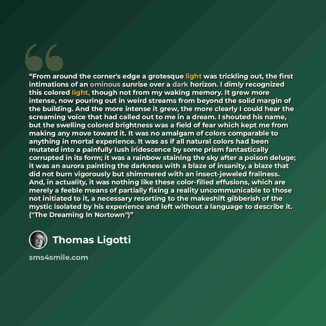 “From around the corner's edge a grotesque light was trickling out, the first intimations of an ominous sunrise over a dark horizon. I dimly recognized this colored light, though not from my waking memory. It grew more intense, now pouring out in weird streams from beyond the solid margin of the…” quote by Thomas Ligotti