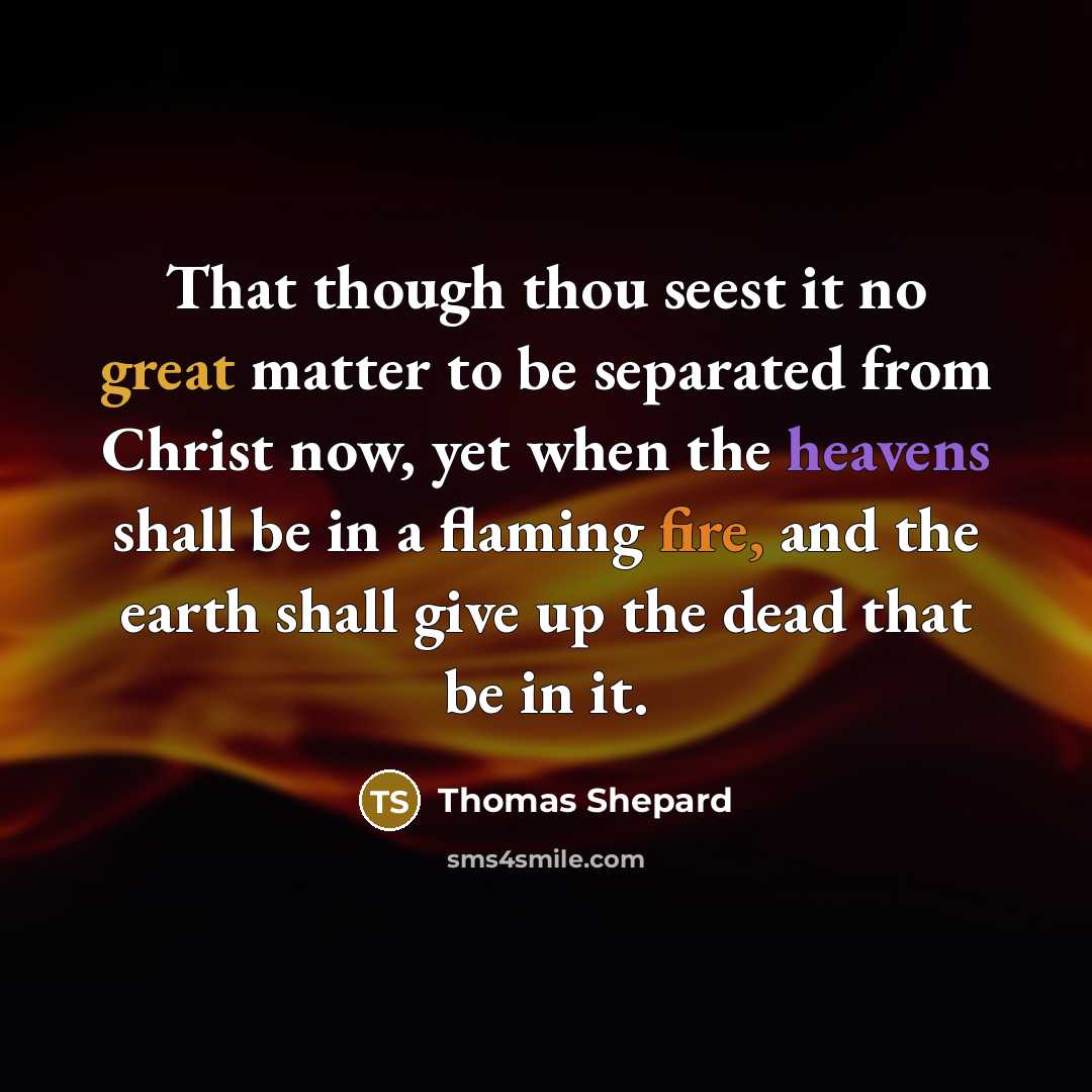 “That though thou seest it no great matter to be separated from Christ now, yet when the heavens shall be in a flaming fire, and the earth shall give up the dead that be in it.” quote by Thomas Shepard