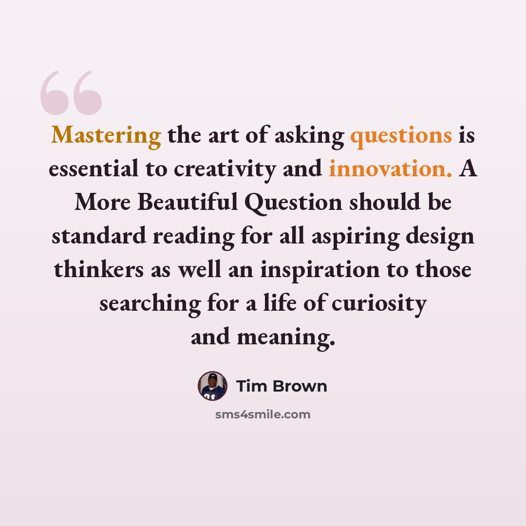 “Mastering the art of asking questions is essential to creativity and innovation. A More Beautiful Question should be standard reading for all aspiring design thinkers as well an inspiration to those searching for a life of curiosity and meaning.” quote by Tim Brown