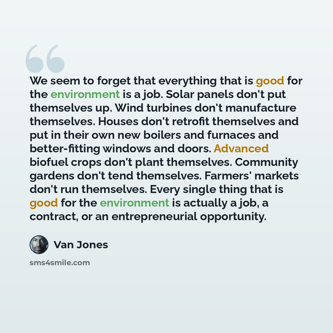 “We seem to forget that everything that is good for the environment is a job. Solar panels don't put themselves up. Wind turbines don't manufacture themselves. Houses don't retrofit themselves and put in their own new boilers and furnaces and better-fitting windows and doors. Advanced biofuel crops…” quote by Van Jones