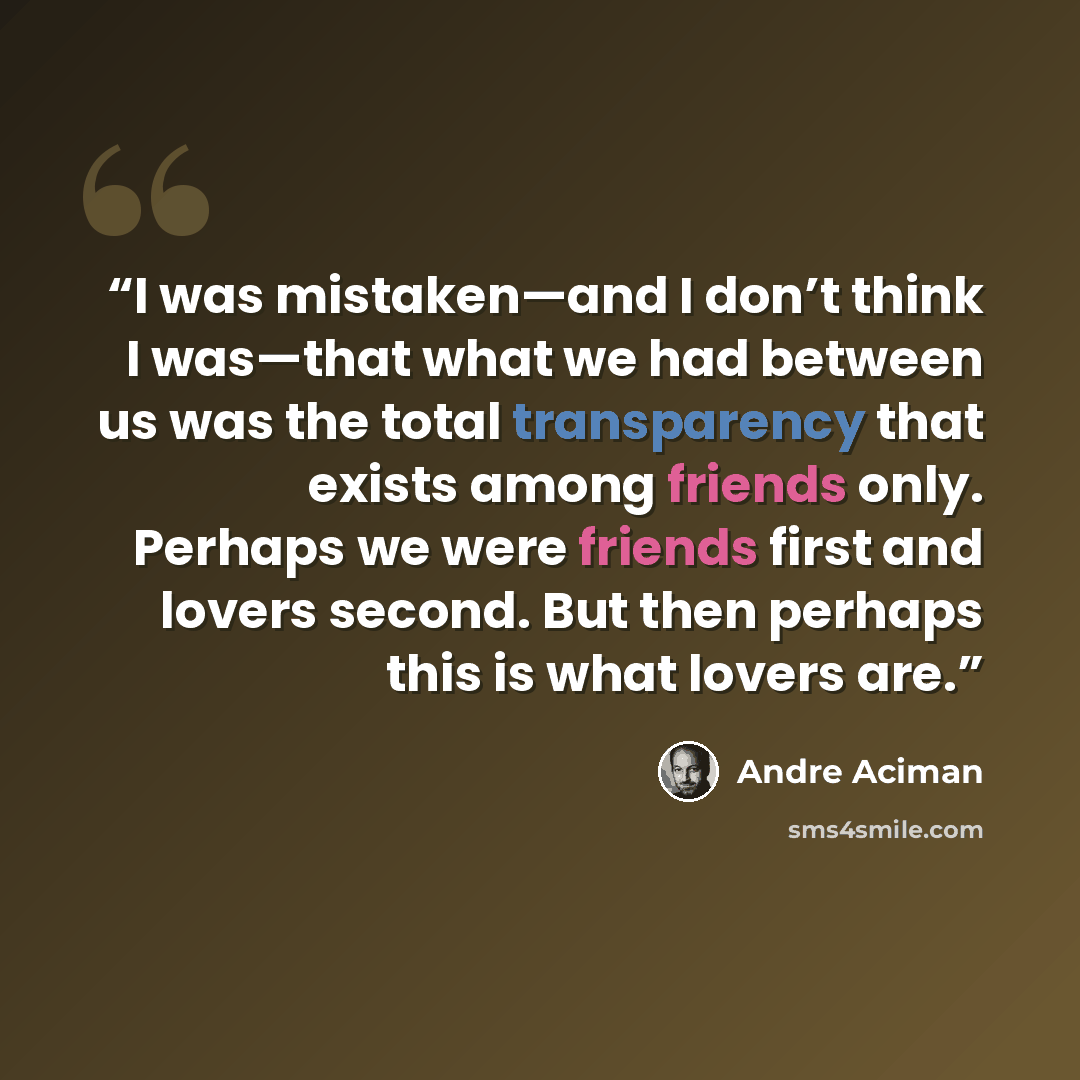 “I was mistaken—and I don’t think I was—that what we had between us was the total transparency that exists among friends only. Perhaps we were friends first and lovers second. But then perhaps this is what lovers are.” quote by André Aciman