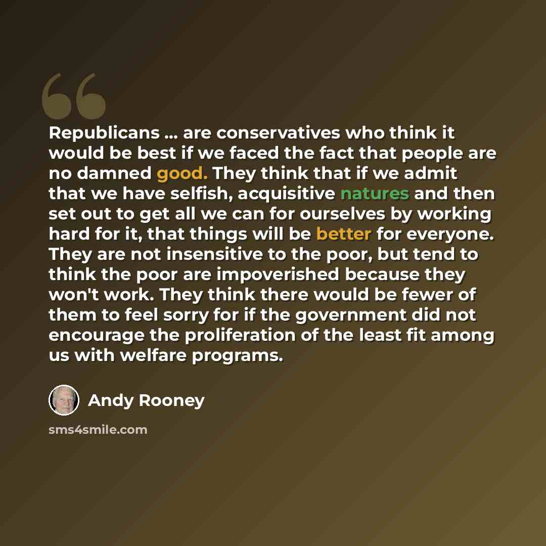 “Republicans ... are conservatives who think it would be best if we faced the fact that people are no damned good. They think that if we admit that we have selfish, acquisitive natures and then set out to get all we can for ourselves by working hard for it, that things will be better for everyone…” quote by Andy Rooney