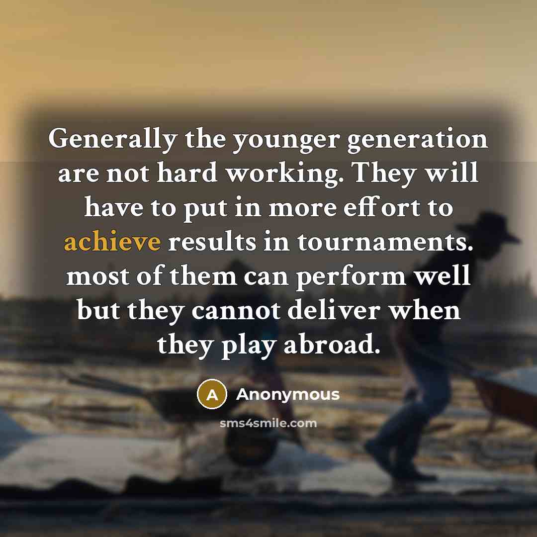 “Generally the younger generation are not hard working. They will have to put in more effort to achieve results in tournaments. most of them can perform well but they cannot deliver when they play abroad.” quote by Anonymous