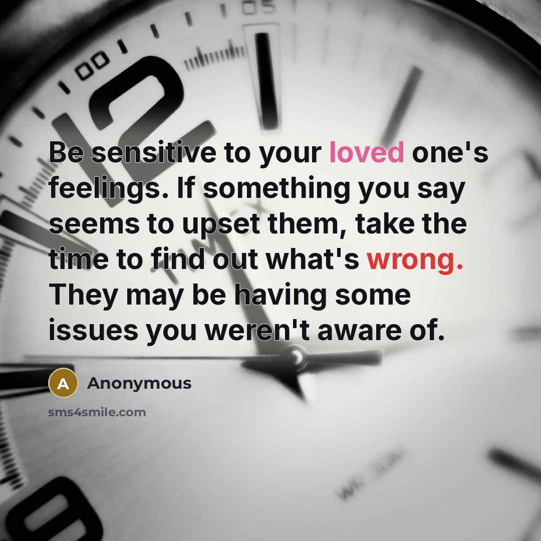 “Be sensitive to your loved one's feelings. If something you say seems to upset them, take the time to find out what's wrong. They may be having some issues you weren't aware of.” quote by Anonymous