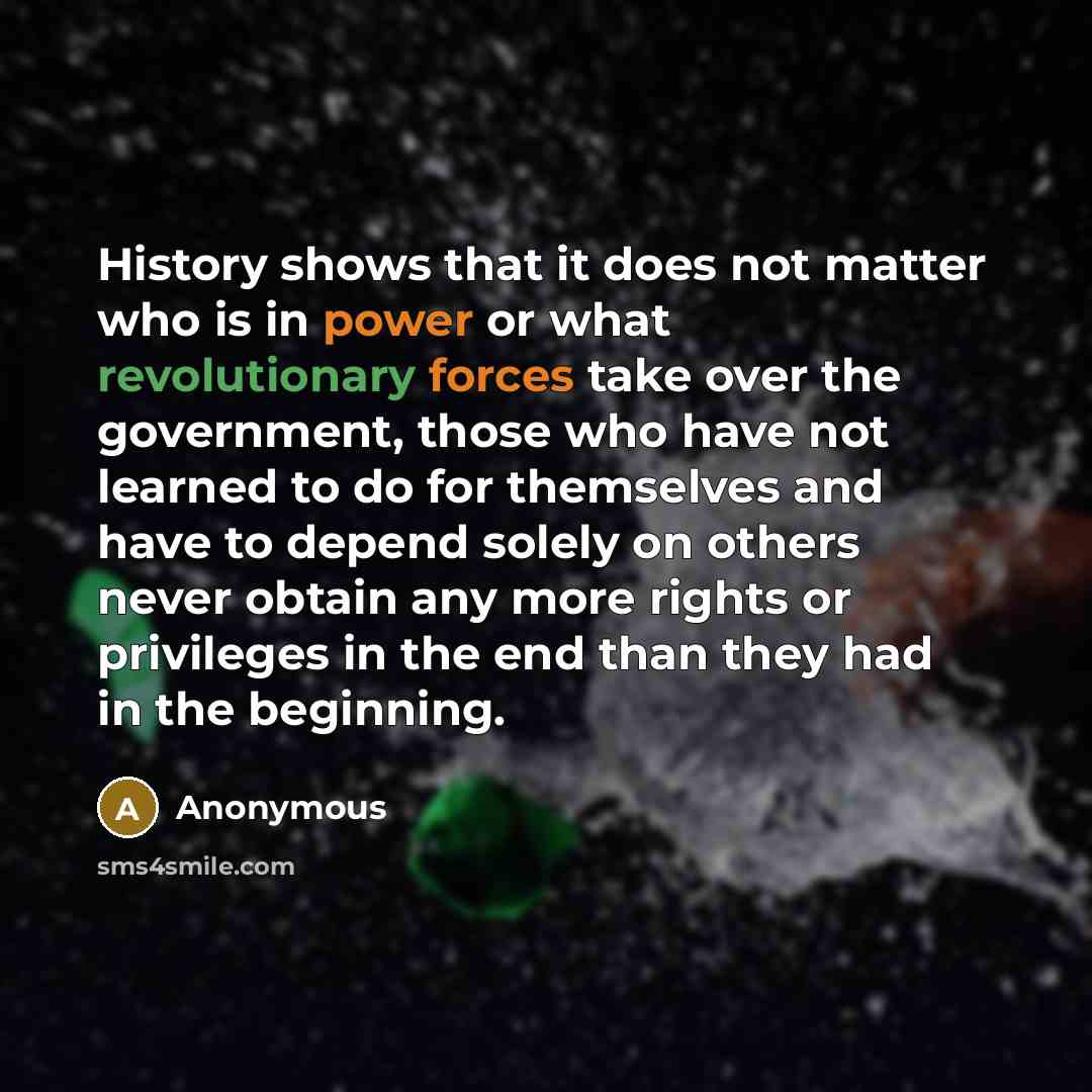 “History shows that it does not matter who is in power or what revolutionary forces take over the government, those who have not learned to do for themselves and have to depend solely on others never obtain any more rights or privileges in the end than they had in the beginning.” quote by Anonymous