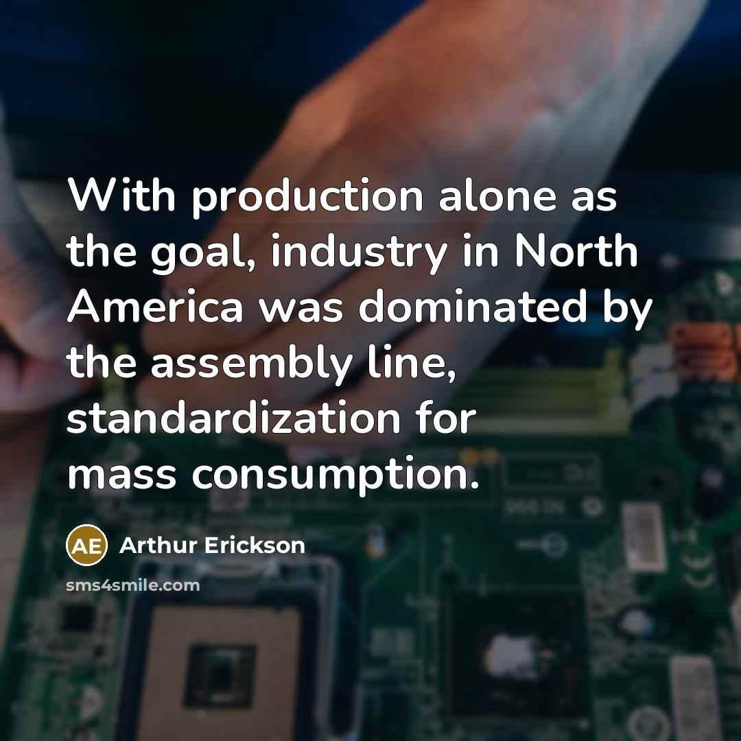 “With production alone as the goal, industry in North America was dominated by the assembly line, standardization for mass consumption.” quote by Arthur Erickson