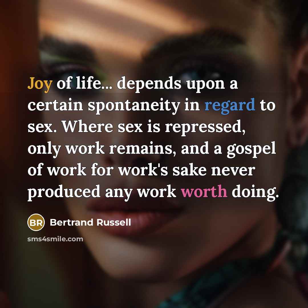 “Joy of life... depends upon a certain spontaneity in regard to sex. Where sex is repressed, only work remains, and a gospel of work for work's sake never produced any work worth doing.” quote by Bertrand Russell