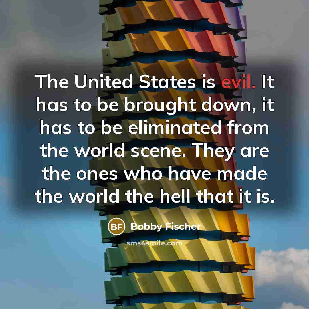 “The United States is evil. It has to be brought down, it has to be eliminated from the world scene. They are the ones who have made the world the hell that it is.” quote by Bobby Fischer
