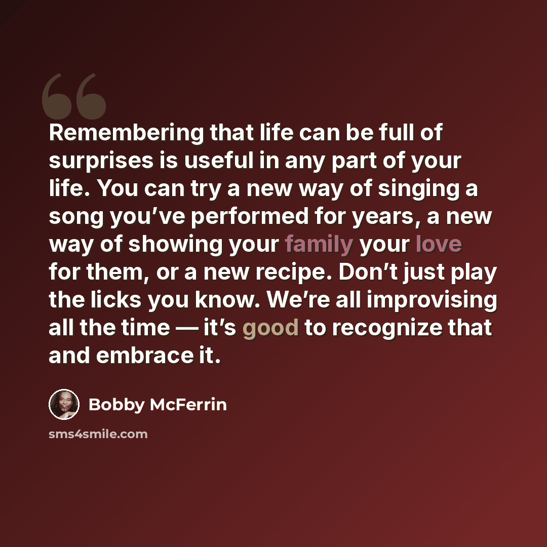 “Remembering that life can be full of surprises is useful in any part of your life. You can try a new way of singing a song you’ve performed for years, a new way of showing your family your love for them, or a new recipe. Don’t just play the licks you know. We’re all improvising all the time — it’s…” quote by Bobby McFerrin