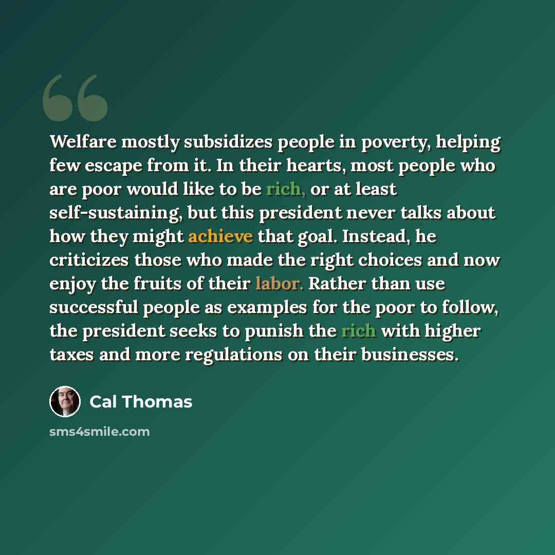 “Welfare mostly subsidizes people in poverty, helping few escape from it. In their hearts, most people who are poor would like to be rich, or at least self-sustaining, but this president never talks about how they might achieve that goal. Instead, he criticizes those who made the right choices and…” quote by Cal Thomas
