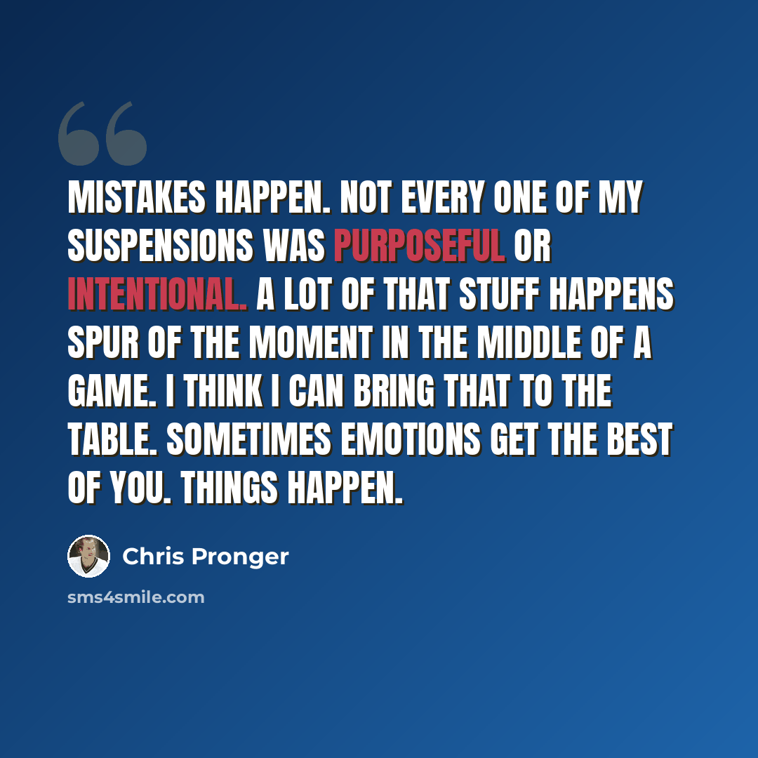 “Mistakes happen. Not every one of my suspensions was purposeful or intentional. A lot of that stuff happens spur of the moment in the middle of a game. I think I can bring that to the table. Sometimes emotions get the best of you. Things happen.” quote by Chris Pronger