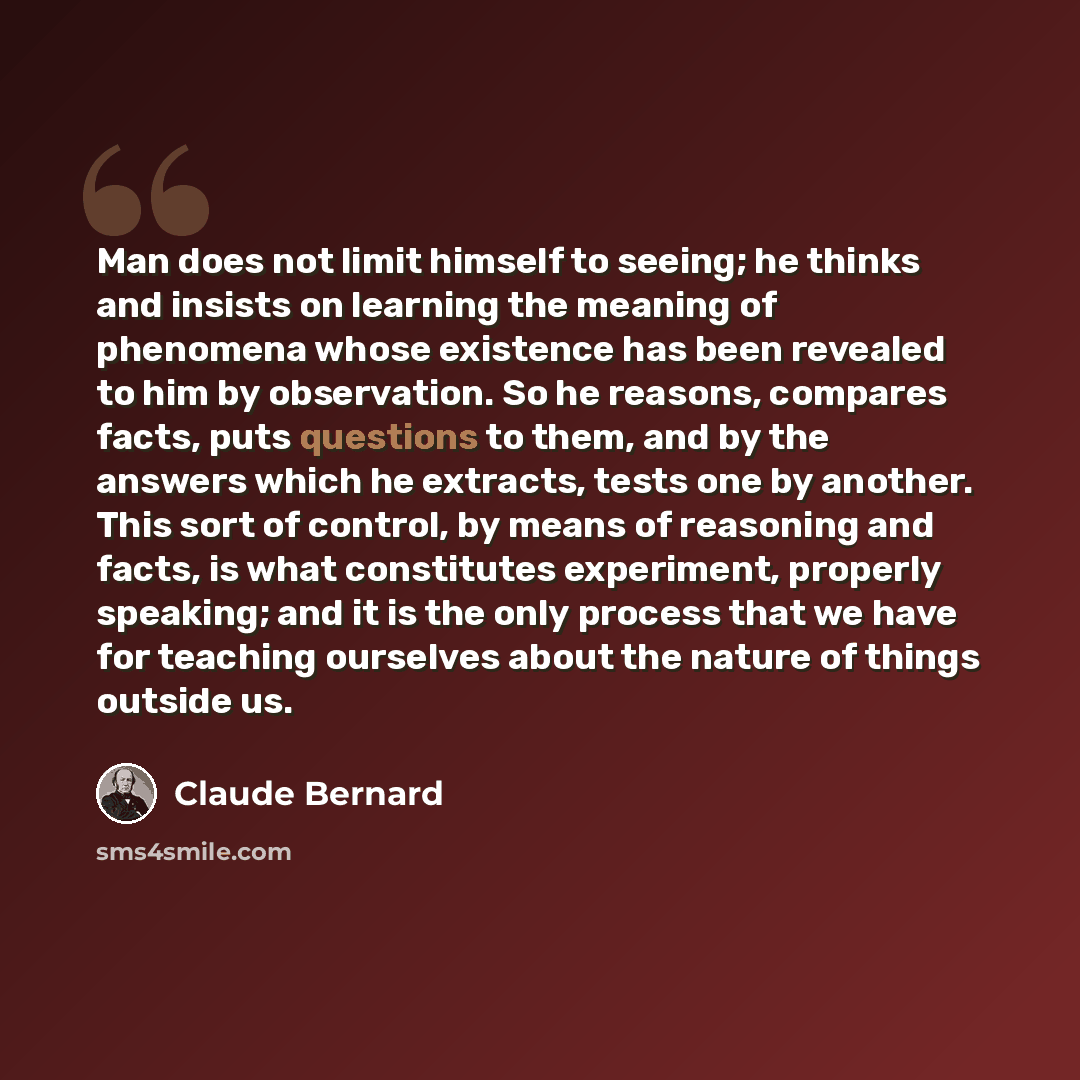 “Man does not limit himself to seeing; he thinks and insists on learning the meaning of phenomena whose existence has been revealed to him by observation. So he reasons, compares facts, puts questions to them, and by the answers which he extracts, tests one by another. This sort of control, by…” quote by Claude Bernard