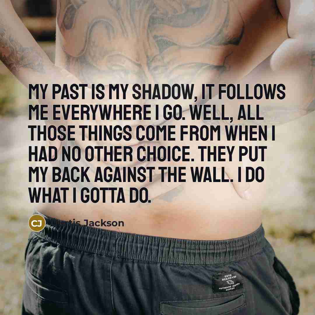 “My past is my shadow, it follows me everywhere I go. Well, all those things come from when I had no other choice. They put my back against the wall. I do what I gotta do.” quote by Curtis Jackson