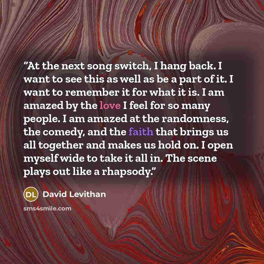 “At the next song switch, I hang back. I want to see this as well as be a part of it. I want to remember it for what it is. I am amazed by the love I feel for so many people. I am amazed at the randomness, the comedy, and the faith that brings us all together and makes us hold on. I open myself…” quote by David Levithan