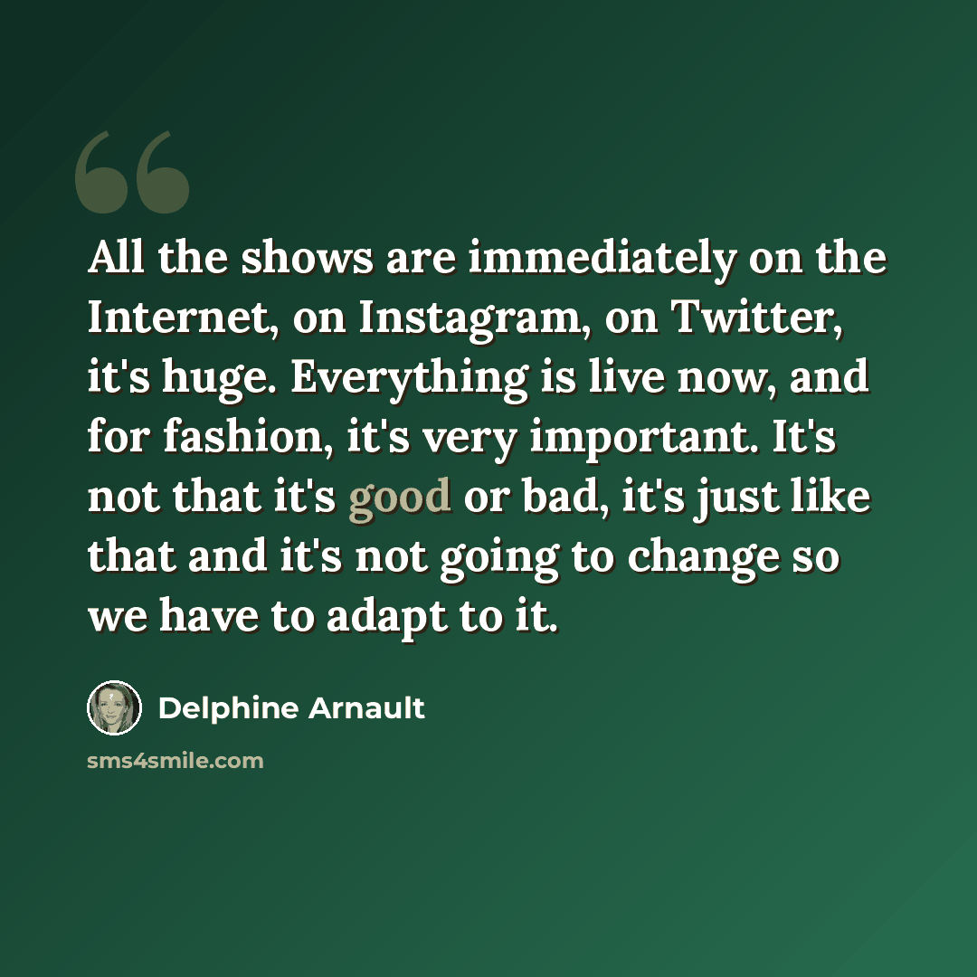 “All the shows are immediately on the Internet, on Instagram, on Twitter, it's huge. Everything is live now, and for fashion, it's very important. It's not that it's good or bad, it's just like that and it's not going to change so we have to adapt to it.” quote by Delphine Arnault