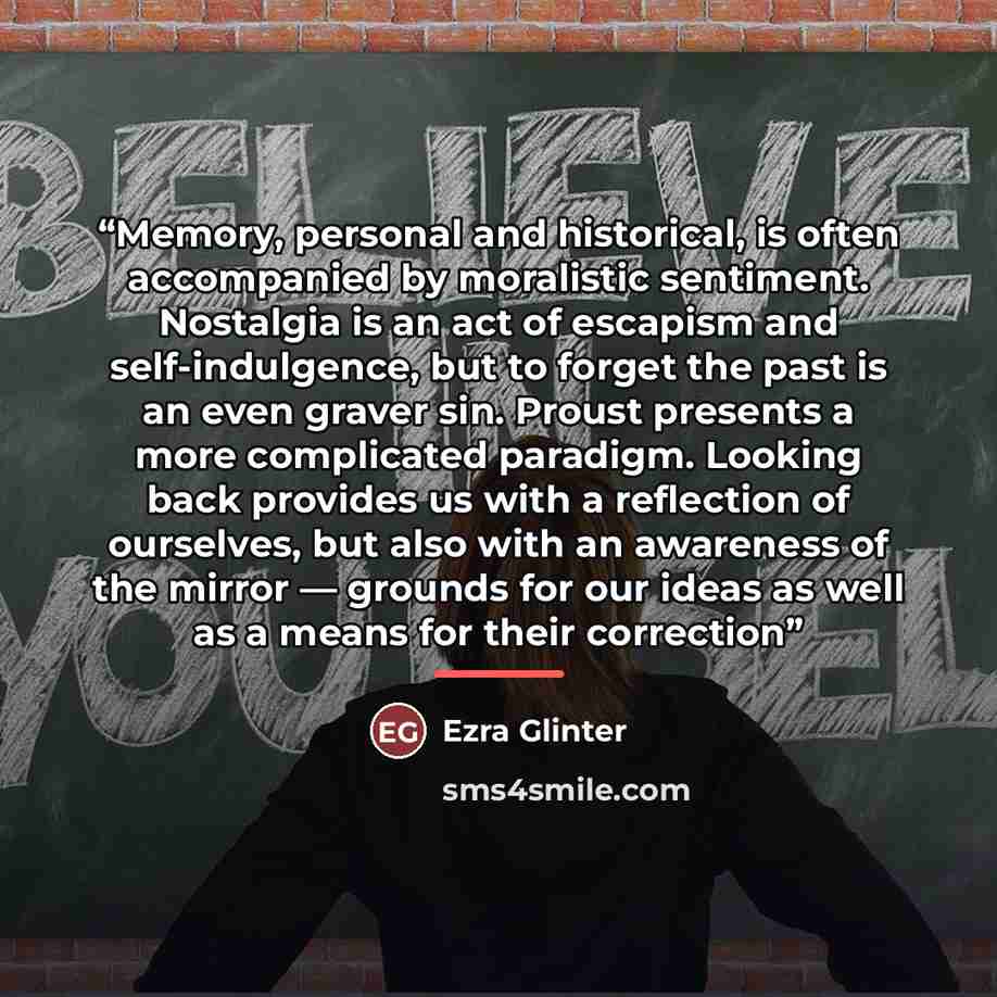 “Memory, personal and historical, is often accompanied by moralistic sentiment. Nostalgia is an act of escapism and self-indulgence, but to forget the past is an even graver sin. Proust presents a more complicated paradigm. Looking back provides us with a reflection of ourselves, but also with an…” quote by Ezra Glinter