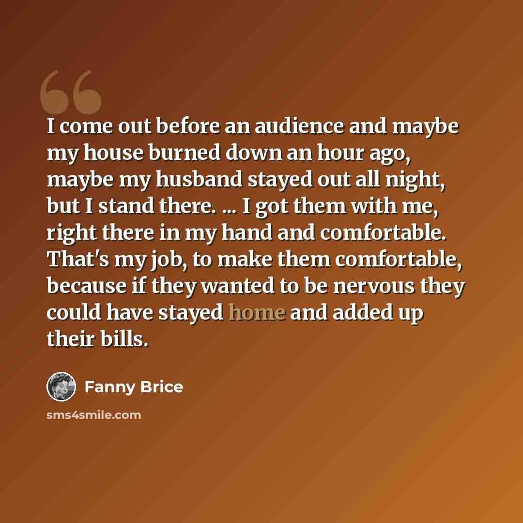 “I come out before an audience and maybe my house burned down an hour ago, maybe my husband stayed out all night, but I stand there. ... I got them with me, right there in my hand and comfortable. That's my job, to make them comfortable, because if they wanted to be nervous they could have stayed…” quote by Fanny Brice