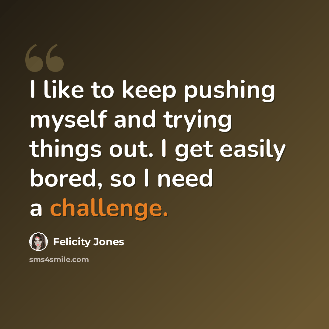 “I like to keep pushing myself and trying things out. I get easily bored, so I need a challenge.” quote by Felicity Jones