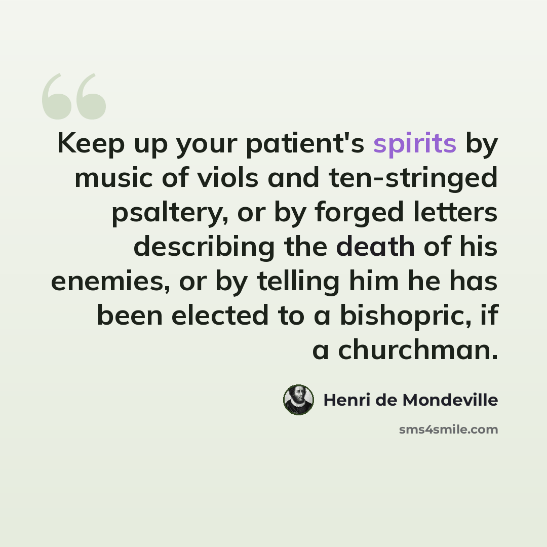 “Keep up your patient's spirits by music of viols and ten-stringed psaltery, or by forged letters describing the death of his enemies, or by telling him he has been elected to a bishopric, if a churchman.” quote by Henri de Mondeville