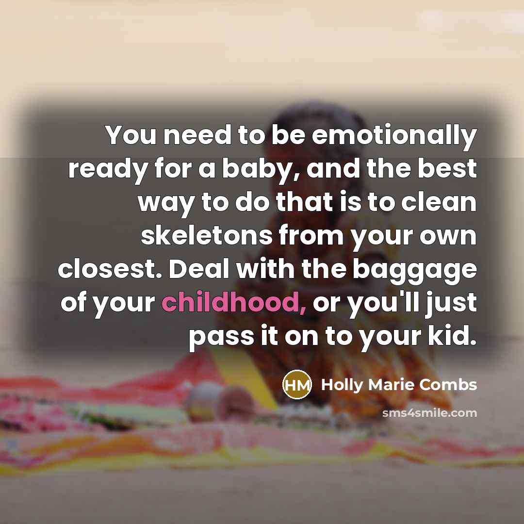 “You need to be emotionally ready for a baby, and the best way to do that is to clean skeletons from your own closest. Deal with the baggage of your childhood, or you'll just pass it on to your kid.” quote by Holly Marie Combs