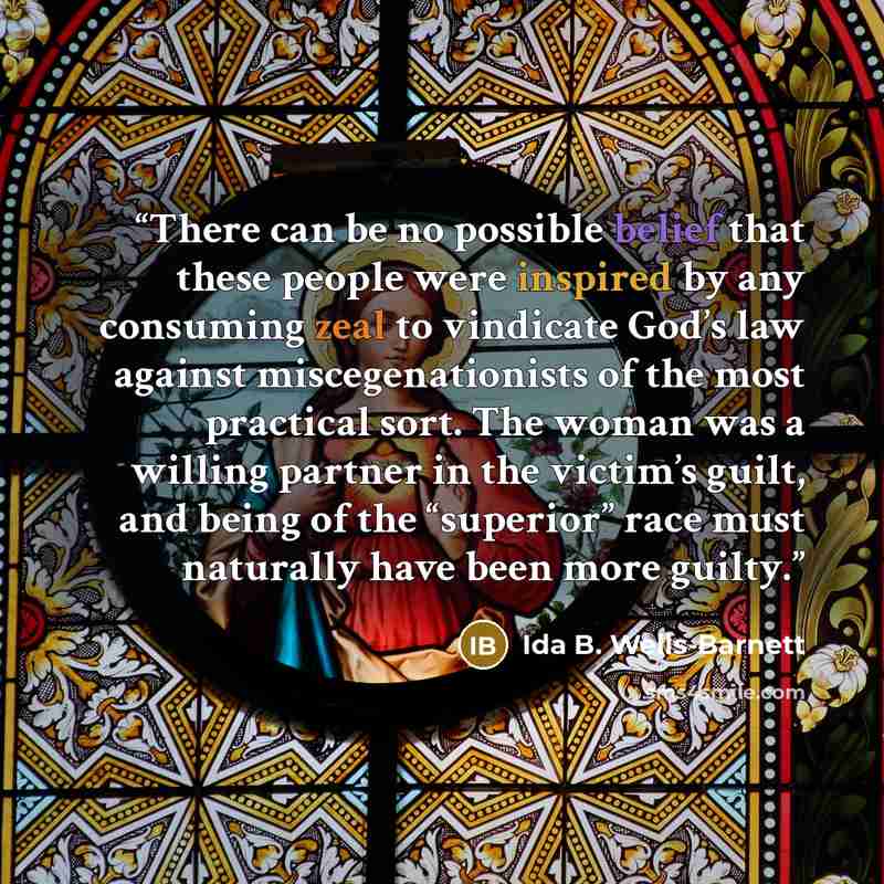 “There can be no possible belief that these people were inspired by any consuming zeal to vindicate God’s law against miscegenationists of the most practical sort. The woman was a willing partner in the victim’s guilt, and being of the “superior” race must naturally have been more guilty.” quote by Ida B. Wells-Barnett