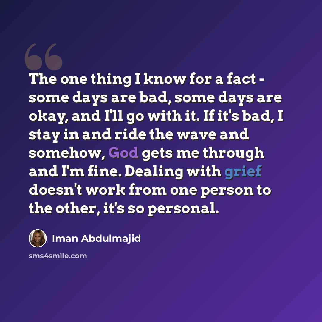 “The one thing I know for a fact - some days are bad, some days are okay, and I'll go with it. If it's bad, I stay in and ride the wave and somehow, God gets me through and I'm fine. Dealing with grief doesn't work from one person to the other, it's so personal.” quote by Iman Abdulmajid