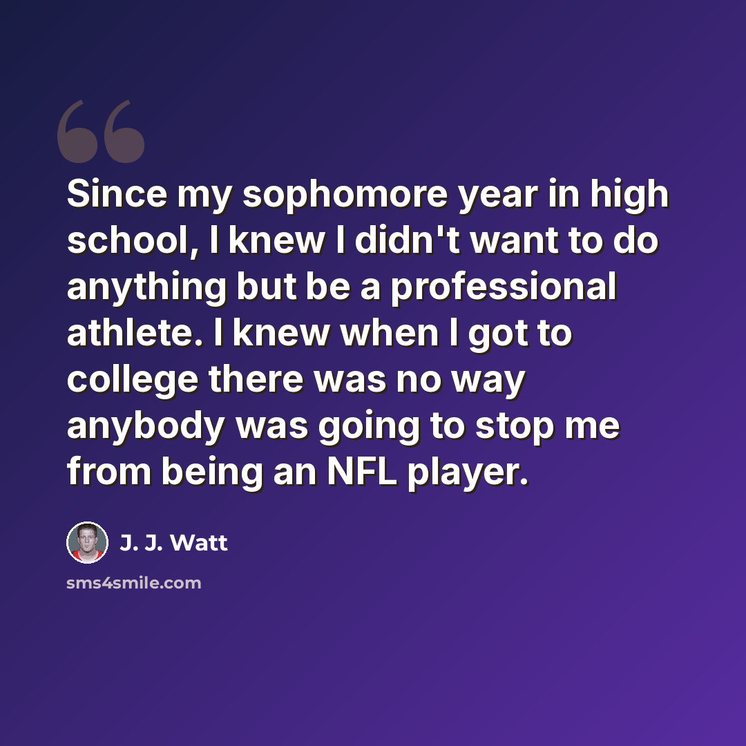 “Since my sophomore year in high school, I knew I didn't want to do anything but be a professional athlete. I knew when I got to college there was no way anybody was going to stop me from being an NFL player.” quote by J. J. Watt
