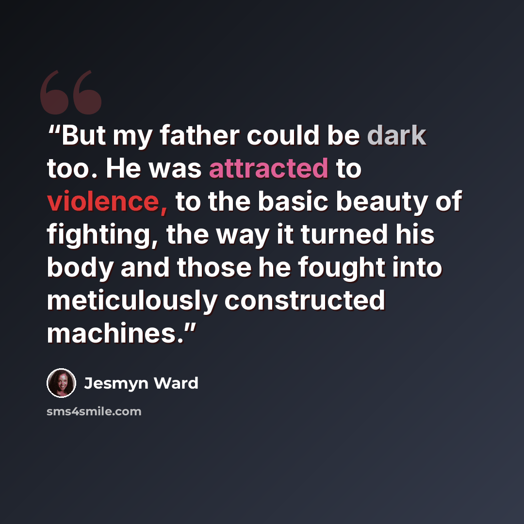 “But my father could be dark too. He was attracted to violence, to the basic beauty of fighting, the way it turned his body and those he fought into meticulously constructed machines.” quote by Jesmyn Ward
