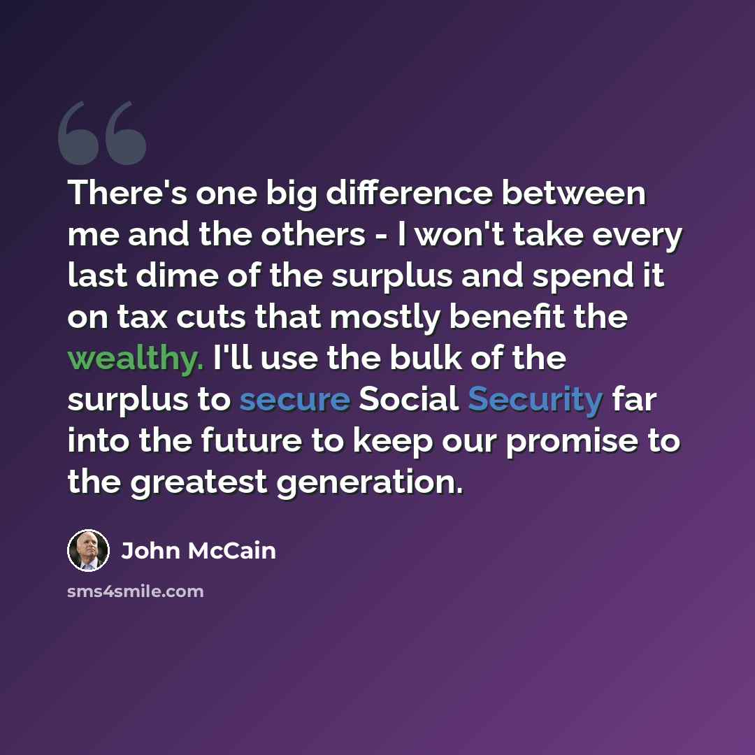 “There's one big difference between me and the others - I won't take every last dime of the surplus and spend it on tax cuts that mostly benefit the wealthy. I'll use the bulk of the surplus to secure Social Security far into the future to keep our promise to the greatest generation.” quote by John McCain