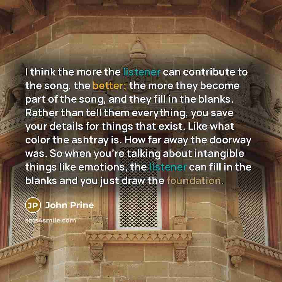 “I think the more the listener can contribute to the song, the better; the more they become part of the song, and they fill in the blanks. Rather than tell them everything, you save your details for things that exist. Like what color the ashtray is. How far away the doorway was. So when you're…” quote by John Prine