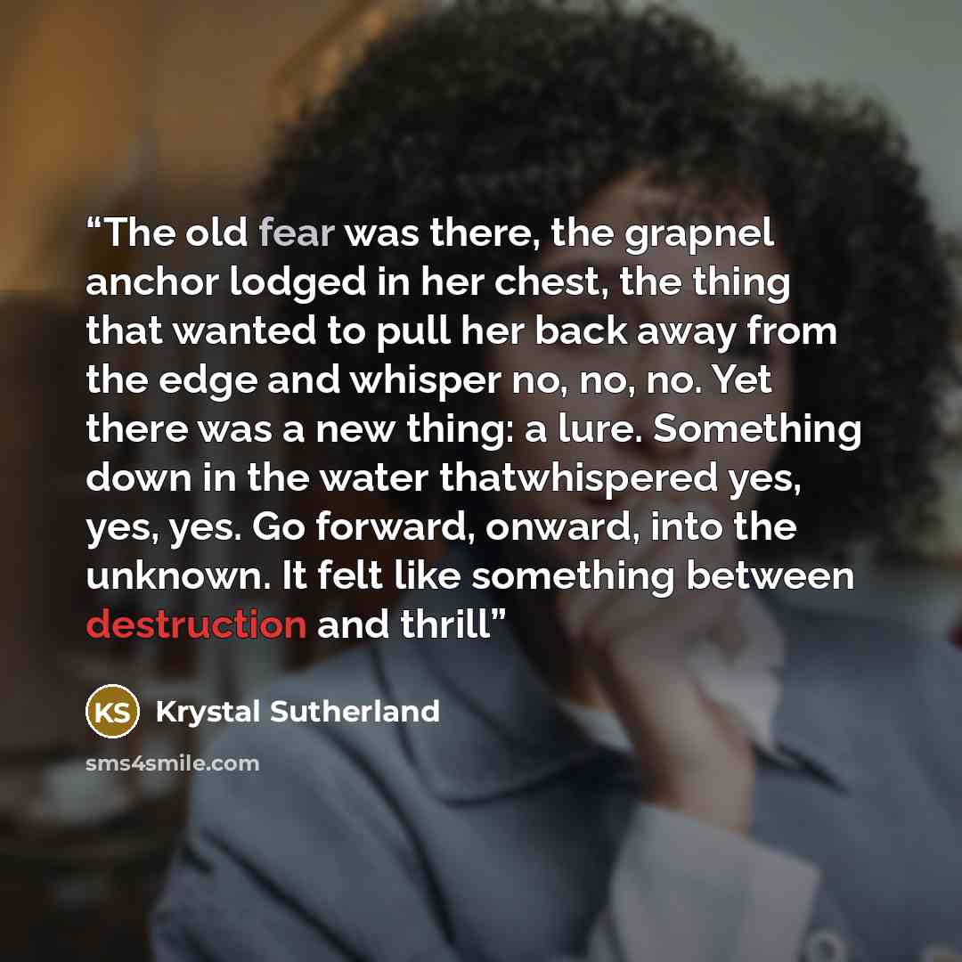 “The old fear was there, the grapnel anchor lodged in her chest, the thing that wanted to pull her back away from the edge and whisper no, no, no. Yet there was a new thing: a lure. Something down in the water thatwhispered yes, yes, yes. Go forward, onward, into the unknown. It felt like something…” quote by Krystal Sutherland